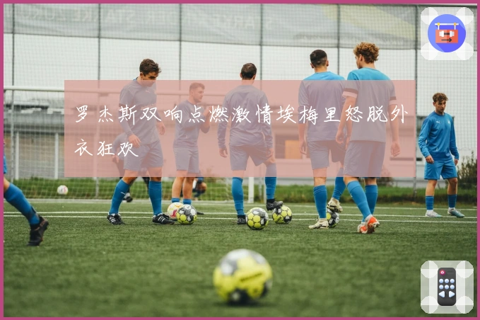 罗杰斯双响点燃激情埃梅里怒脱外衣狂欢