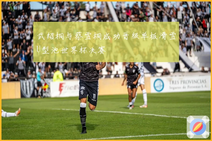 武绍桐与蔡雪桐成功晋级单板滑雪U型池世界杯决赛