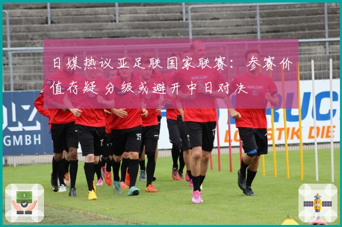 日媒热议亚足联国家联赛：参赛价值存疑 分级或避开中日对决