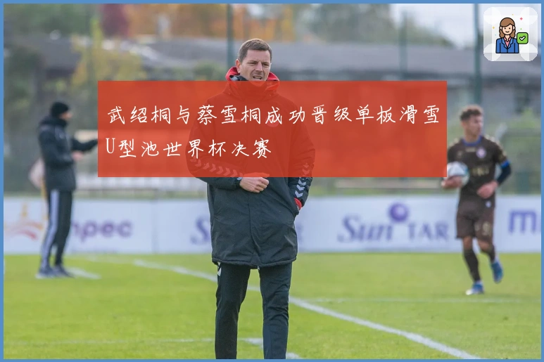 武绍桐与蔡雪桐成功晋级单板滑雪U型池世界杯决赛