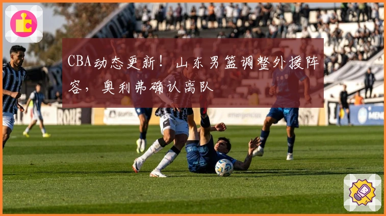 CBA动态更新！山东男篮调整外援阵容，奥利弗确认离队