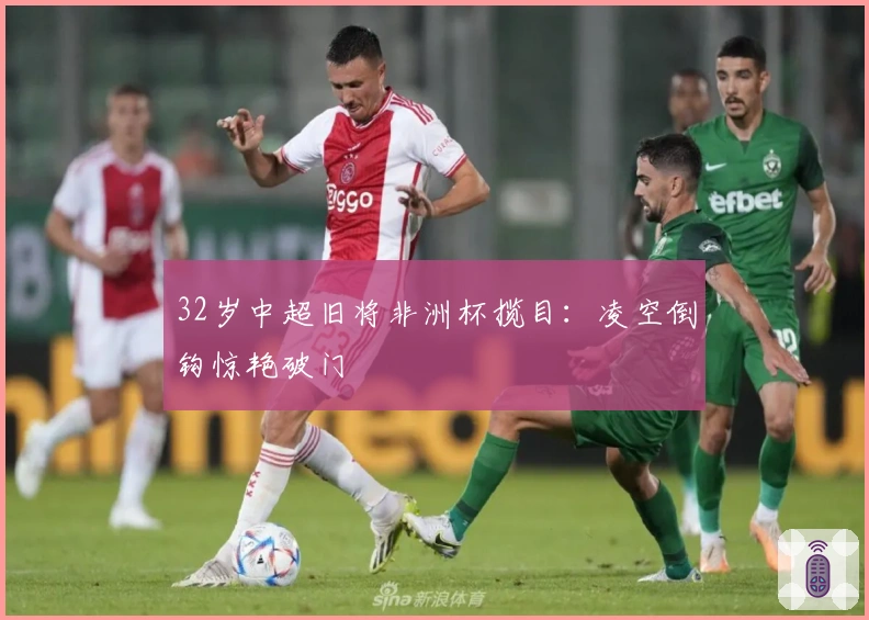 32岁中超旧将非洲杯揽目：凌空倒钩惊艳破门
