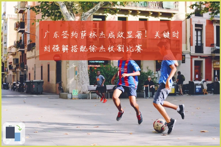 广东签约萨林杰成效显著！关键时刻强解搭配徐杰收割比赛