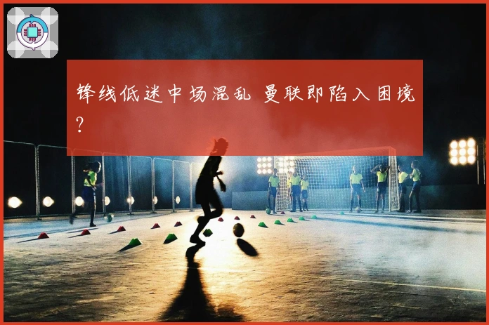 锋线低迷中场混乱 曼联即陷入困境？