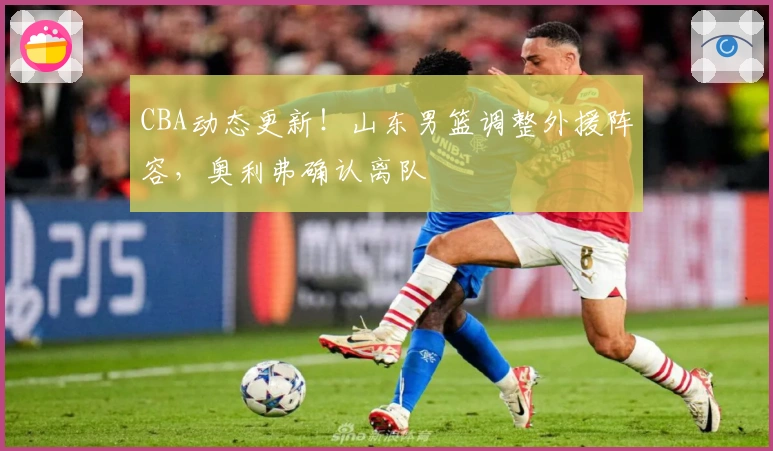 CBA动态更新！山东男篮调整外援阵容，奥利弗确认离队